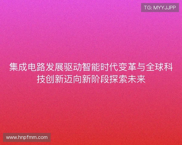 集成电路发展驱动智能时代变革与全球科技创新迈向新阶段探索未来 集成电路发展驱动智能时代变革与全球科技创新迈向新阶段探索未来